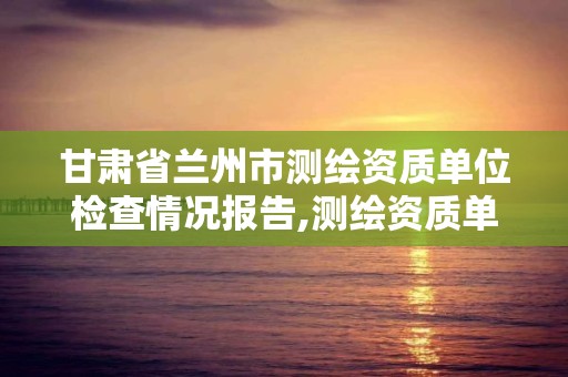 甘肅省蘭州市測繪資質單位檢查情況報告,測繪資質單位查詢。