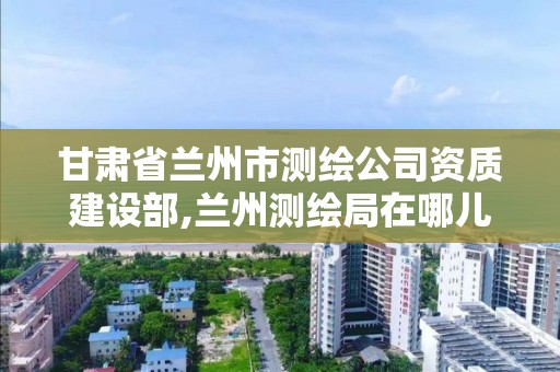 甘肅省蘭州市測繪公司資質建設部,蘭州測繪局在哪兒。