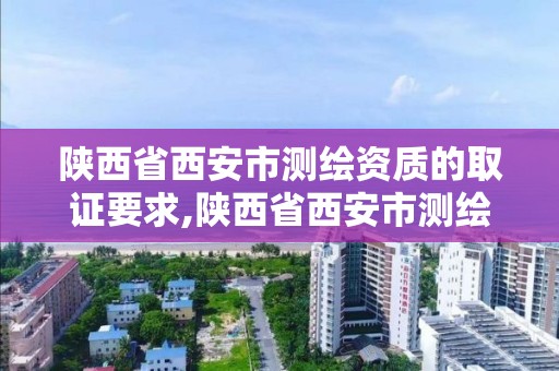 陜西省西安市測繪資質的取證要求,陜西省西安市測繪資質的取證要求有哪些