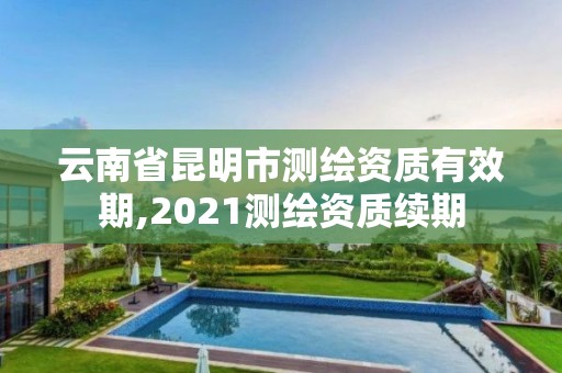 云南省昆明市測繪資質有效期,2021測繪資質續期