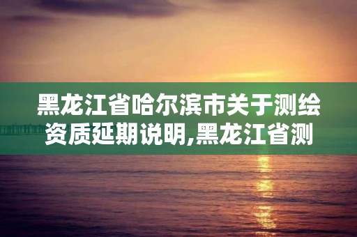 黑龍江省哈爾濱市關于測繪資質延期說明,黑龍江省測繪資質延期通知