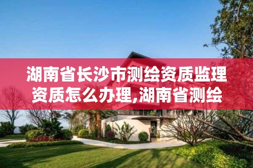 湖南省長沙市測繪資質監理資質怎么辦理,湖南省測繪資質查詢