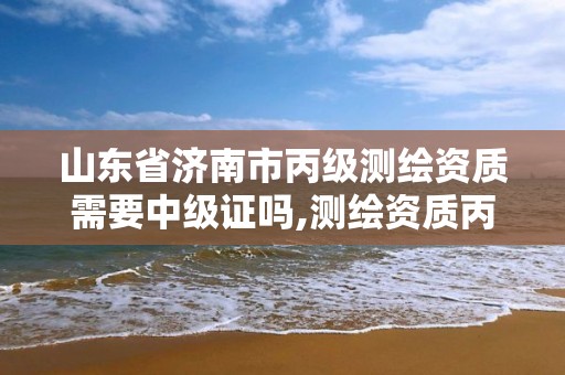 山東省濟南市丙級測繪資質需要中級證嗎,測繪資質丙級什么意思。