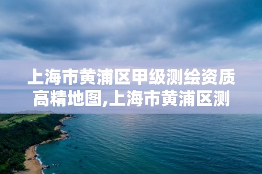 上海市黃浦區(qū)甲級(jí)測繪資質(zhì)高精地圖,上海市黃浦區(qū)測繪中心。