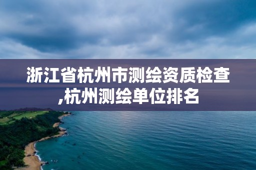 浙江省杭州市測繪資質檢查,杭州測繪單位排名