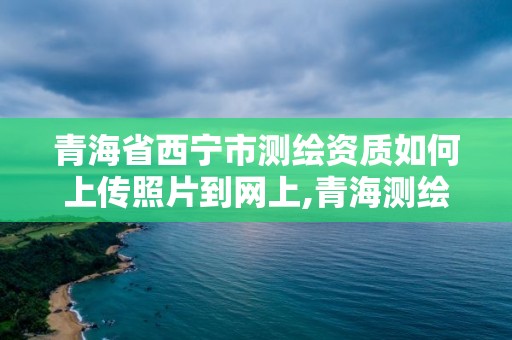 青海省西寧市測繪資質如何上傳照片到網上,青海測繪單位。