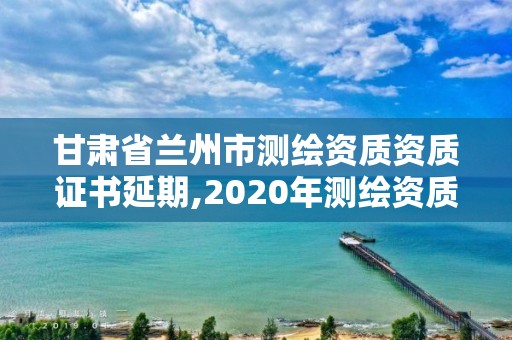 甘肅省蘭州市測繪資質(zhì)資質(zhì)證書延期,2020年測繪資質(zhì)證書延期