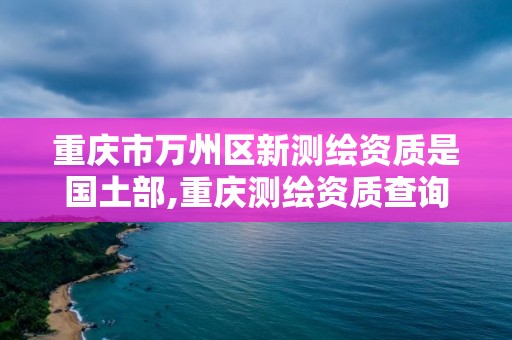 重慶市萬州區新測繪資質是國土部,重慶測繪資質查詢