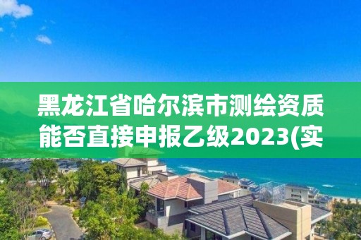 黑龍江省哈爾濱市測繪資質能否直接申報乙級2023(實時/更新中)