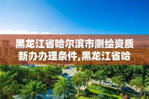 黑龍江省哈爾濱市測(cè)繪資質(zhì)新辦辦理?xiàng)l件,黑龍江省哈爾濱市測(cè)繪局