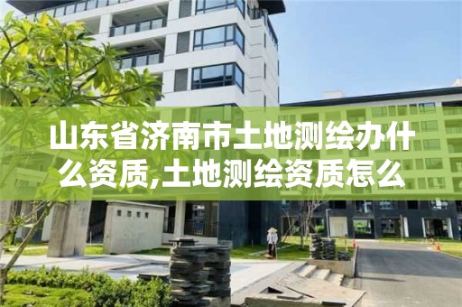 山東省濟南市土地測繪辦什么資質,土地測繪資質怎么辦理