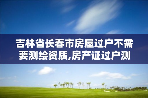 吉林省長春市房屋過戶不需要測繪資質,房產證過戶測繪收費嗎。