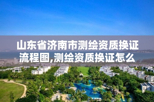 山東省濟南市測繪資質換證流程圖,測繪資質換證怎么辦理