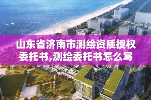 山東省濟南市測繪資質授權委托書,測繪委托書怎么寫范文。