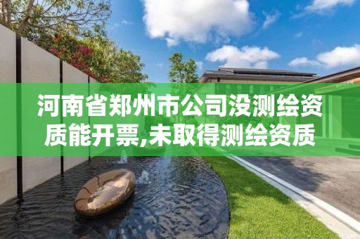 河南省鄭州市公司沒測繪資質能開票,未取得測繪資質證書