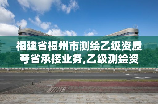 福建省福州市測(cè)繪乙級(jí)資質(zhì)夸省承接業(yè)務(wù),乙級(jí)測(cè)繪資質(zhì)可以跨省作業(yè)嗎