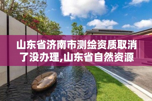 山東省濟南市測繪資質取消了沒辦理,山東省自然資源廳關于延長測繪資質證書有效期的公告