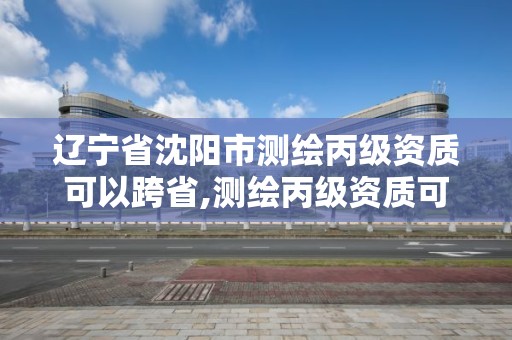 遼寧省沈陽市測繪丙級資質可以跨省,測繪丙級資質可以承攬業務范圍