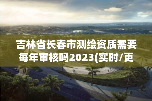 吉林省長春市測繪資質需要每年審核嗎2023(實時/更新中)