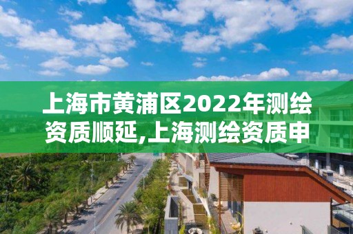 上海市黃浦區(qū)2022年測繪資質(zhì)順延,上海測繪資質(zhì)申請