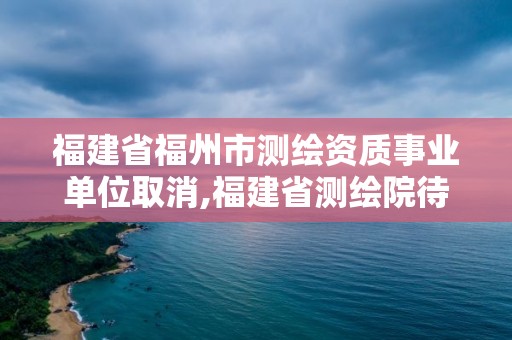 福建省福州市測繪資質(zhì)事業(yè)單位取消,福建省測繪院待遇