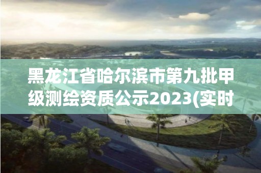 黑龍江省哈爾濱市第九批甲級測繪資質公示2023(實時/更新中)