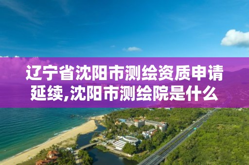 遼寧省沈陽市測繪資質申請延續,沈陽市測繪院是什么單位