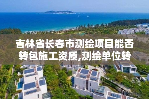 吉林省長春市測繪項目能否轉包施工資質,測繪單位轉包測繪項目應當承擔的法律責任有。