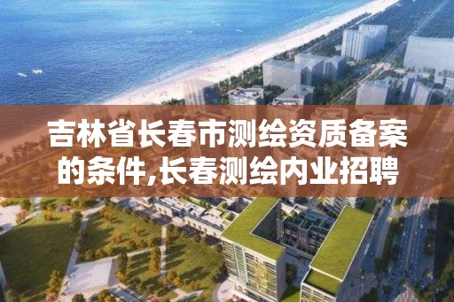 吉林省長春市測繪資質備案的條件,長春測繪內業招聘