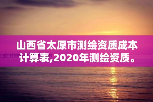 山西省太原市測繪資質(zhì)成本計(jì)算表,2020年測繪資質(zhì)。