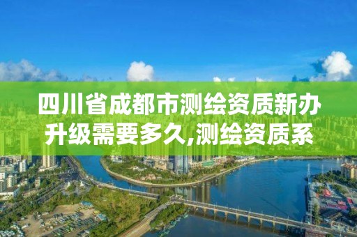 四川省成都市測繪資質新辦升級需要多久,測繪資質系統升級