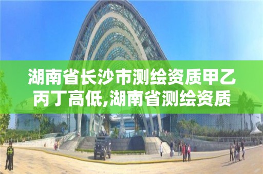 湖南省長沙市測繪資質甲乙丙丁高低,湖南省測繪資質申請公示。