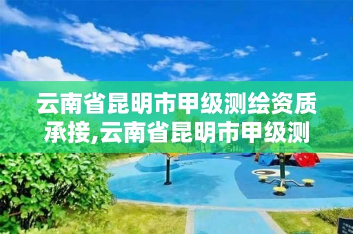 云南省昆明市甲級測繪資質承接,云南省昆明市甲級測繪資質承接單位名單