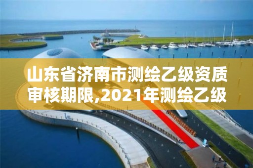 山東省濟(jì)南市測繪乙級資質(zhì)審核期限,2021年測繪乙級資質(zhì)申報制度