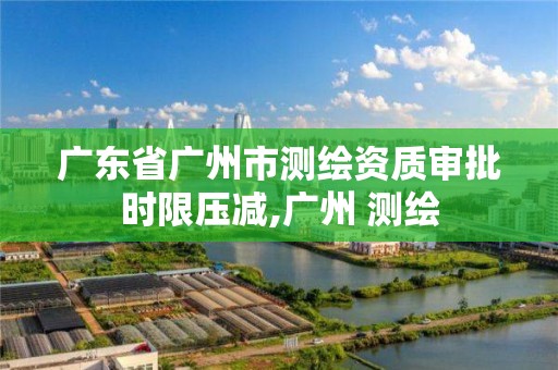 廣東省廣州市測繪資質(zhì)審批時限壓減,廣州 測繪