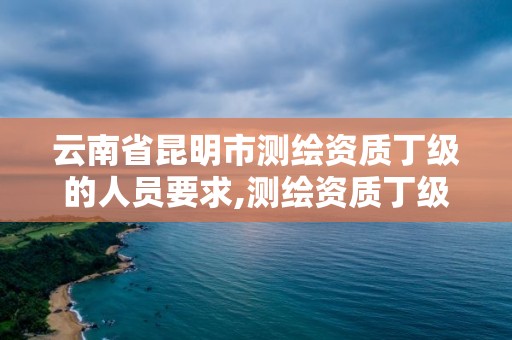 云南省昆明市測繪資質丁級的人員要求,測繪資質丁級是什么意思