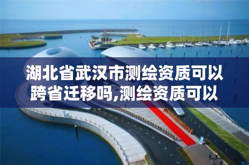 湖北省武漢市測繪資質可以跨省遷移嗎,測繪資質可以跨省承接業務嗎。