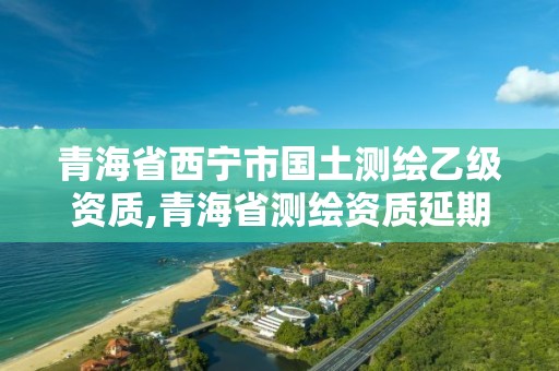 青海省西寧市國土測繪乙級資質,青海省測繪資質延期公告