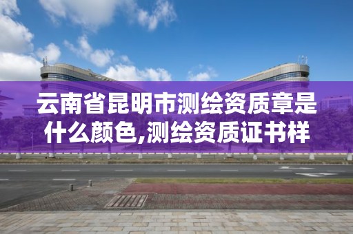 云南省昆明市測(cè)繪資質(zhì)章是什么顏色,測(cè)繪資質(zhì)證書樣式