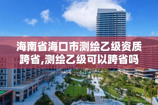 海南省海口市測繪乙級資質跨省,測繪乙級可以跨省嗎