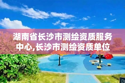 湖南省長(zhǎng)沙市測(cè)繪資質(zhì)服務(wù)中心,長(zhǎng)沙市測(cè)繪資質(zhì)單位名單