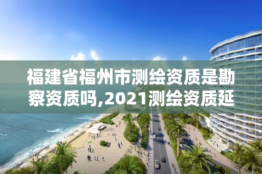 福建省福州市測繪資質是勘察資質嗎,2021測繪資質延期公告福建省