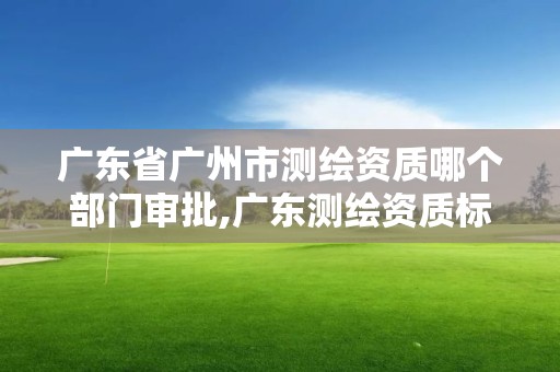 廣東省廣州市測繪資質(zhì)哪個部門審批,廣東測繪資質(zhì)標準