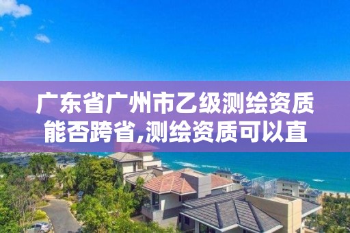 廣東省廣州市乙級測繪資質能否跨省,測繪資質可以直接辦理乙級