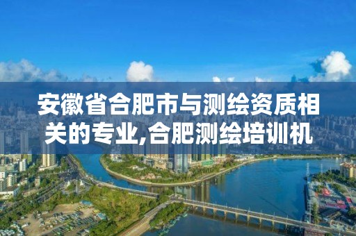 安徽省合肥市與測繪資質相關的專業,合肥測繪培訓機構。