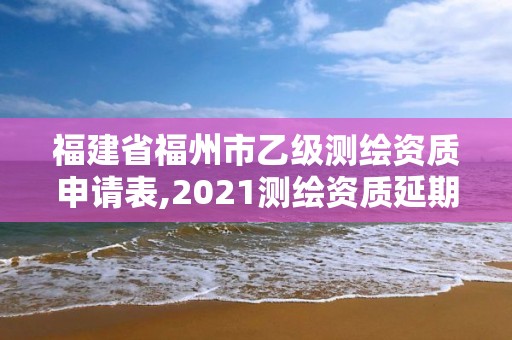 福建省福州市乙級測繪資質申請表,2021測繪資質延期公告福建省。