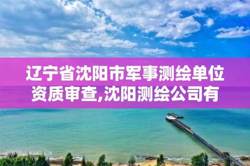 遼寧省沈陽市軍事測繪單位資質審查,沈陽測繪公司有哪些。