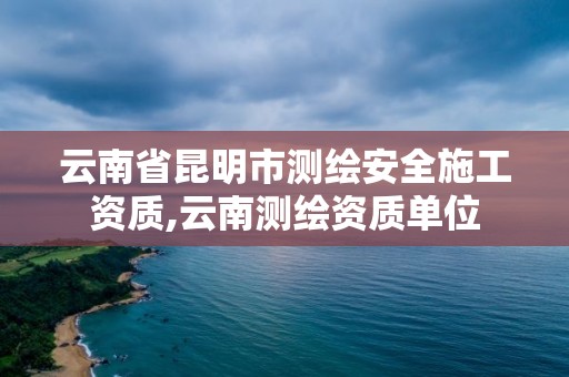 云南省昆明市測繪安全施工資質,云南測繪資質單位