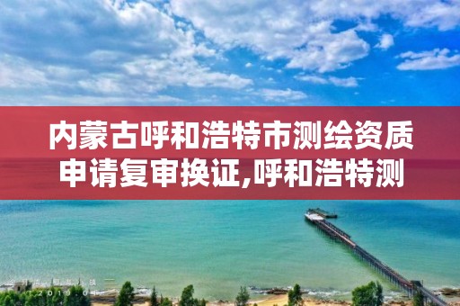 內蒙古呼和浩特市測繪資質申請復審換證,呼和浩特測繪局屬于什么單位管理