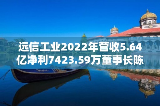 遠信工業2022年營收5.64億凈利7423.59萬董事長陳少軍薪酬66.71萬